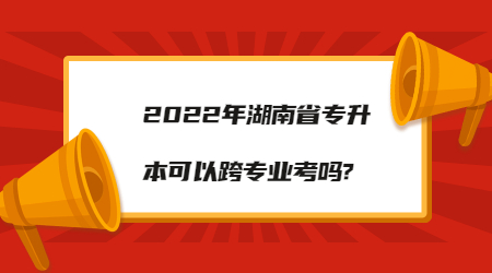 2022年湖南省專升本可以跨專業考嗎?