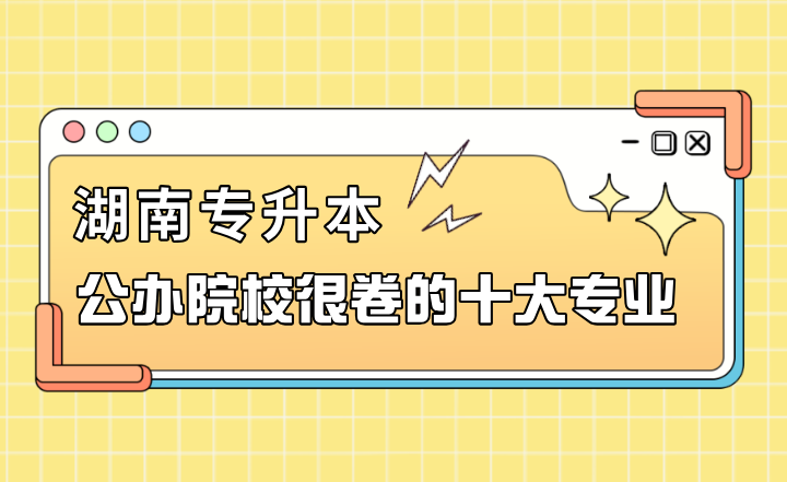 湖南專升本公辦院校很卷的十大專業