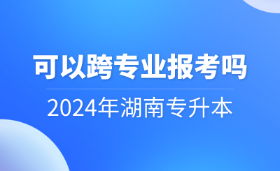 2024年湖南專升本可以跨專業(yè)報考嗎