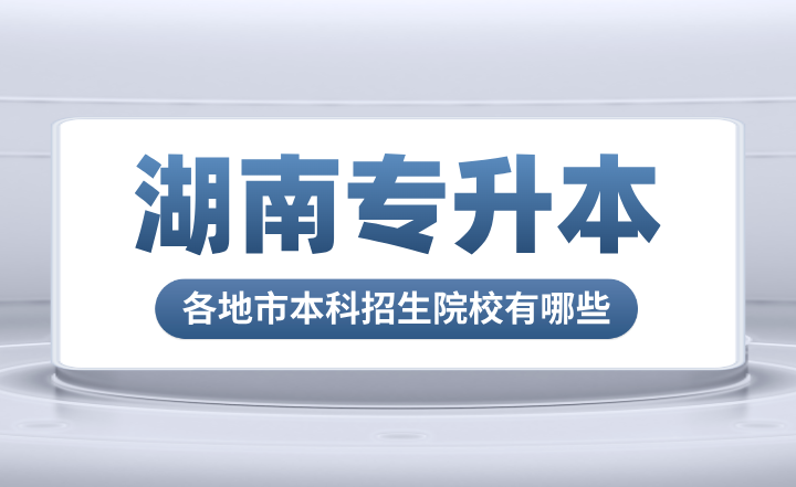 湖南專升本各地市本科招生院校有哪些？