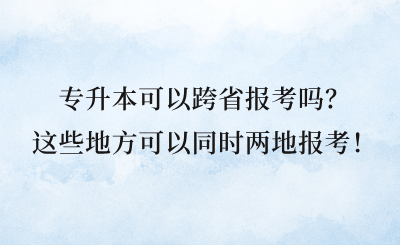 專升本可以跨省報考嗎？這些地方可以同時兩地報考！