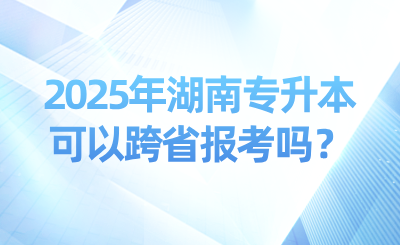 2025年湖南專升本可以跨省報考嗎?可以考幾次?
